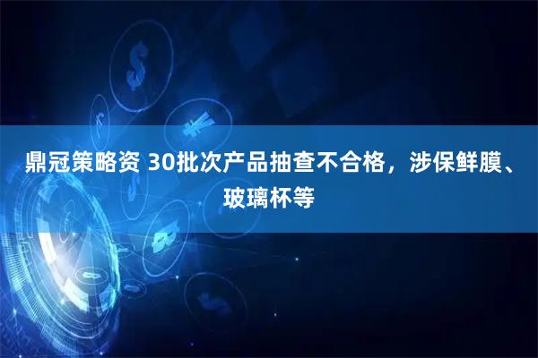鼎冠策略资 30批次产品抽查不合格，涉保鲜膜、玻璃杯等
