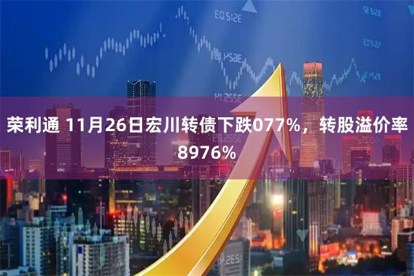 荣利通 11月26日宏川转债下跌077%，转股溢价率8976%