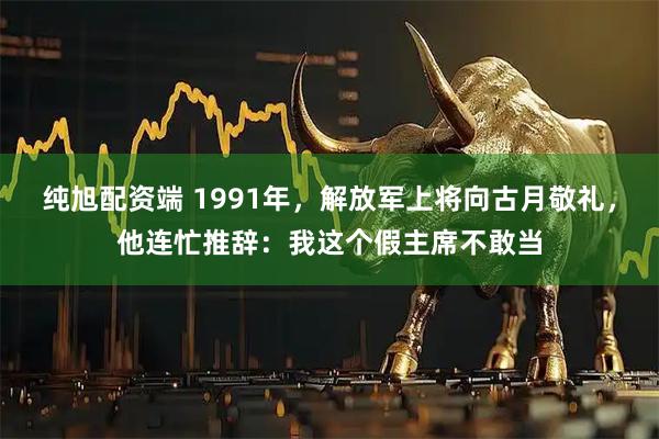 纯旭配资端 1991年，解放军上将向古月敬礼，他连忙推辞：我这个假主席不敢当