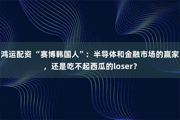 鸿运配资 “赛博韩国人”：半导体和金融市场的赢家，还是吃不起西瓜的loser？