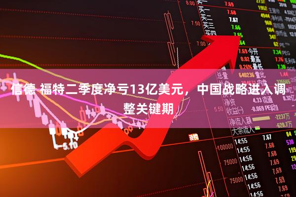 信德 福特二季度净亏13亿美元，中国战略进入调整关键期