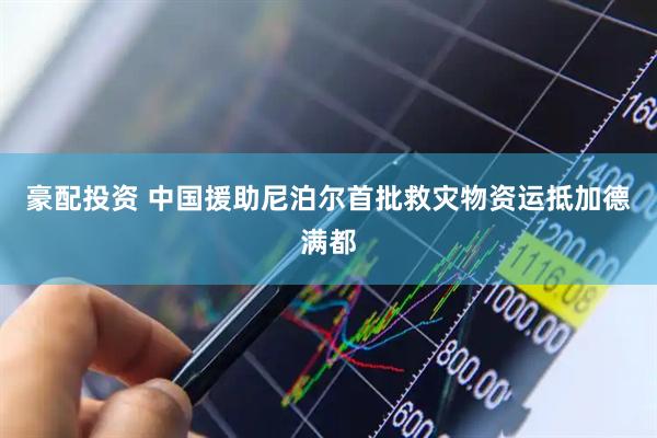豪配投资 中国援助尼泊尔首批救灾物资运抵加德满都